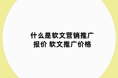 什么是软文营销推广报价 软文推广价格